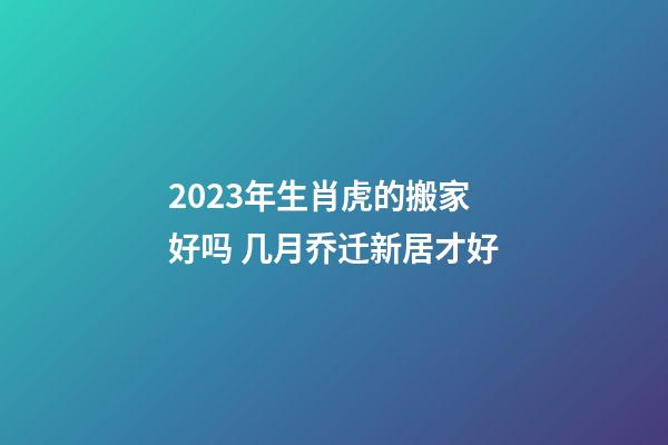 2023年生肖虎的搬家好吗 几月乔迁新居才好